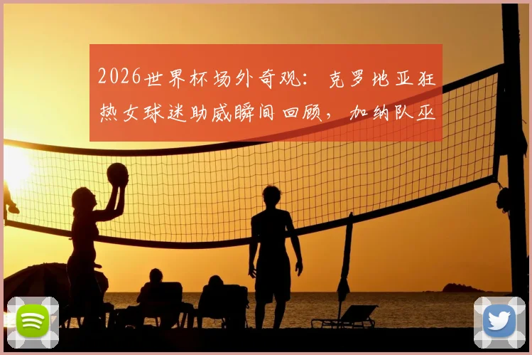 2026世界杯场外奇观：克罗地亚狂热女球迷助威瞬间回顾，加纳队巫师赛前传统仪式全解析