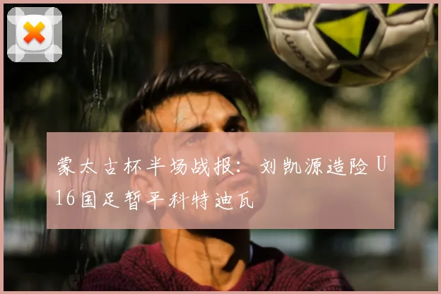 蒙太古杯半场战报：刘凯源造险 U16国足暂平科特迪瓦