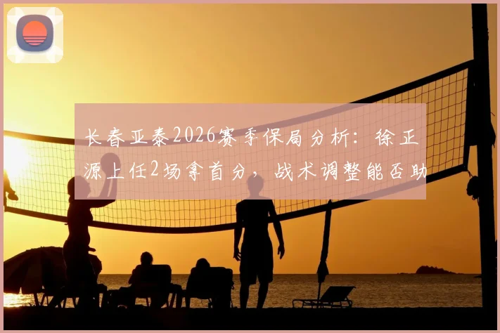 长春亚泰2026赛季保局分析：徐正源上任2场拿首分，战术调整能否助球队摆脱降级区？