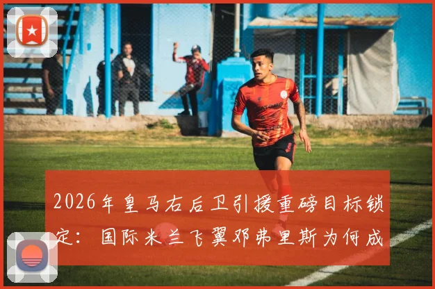 2026年皇马右后卫引援重磅目标锁定：国际米兰飞翼邓弗里斯为何成首选？