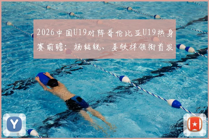 2026中国U19对阵哥伦比亚U19热身赛前瞻：杨铭锐、姜轶祥领衔首发阵容，苗润东替补待命，附完整球员名单解析