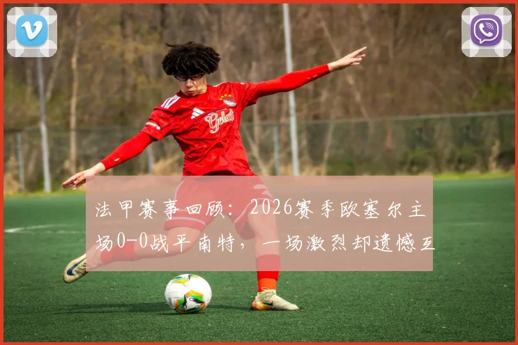 法甲赛事回顾：2026赛季欧塞尔主场0-0战平南特，一场激烈却遗憾互交白卷的焦点战分析