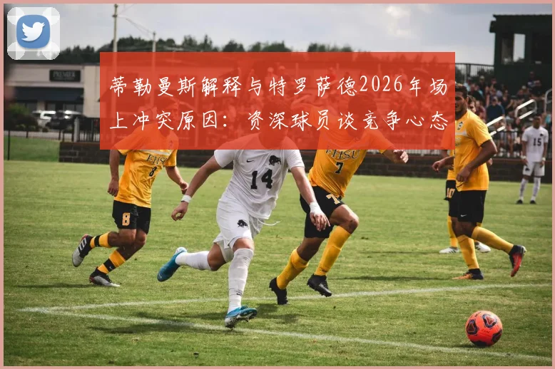 蒂勒曼斯解释与特罗萨德2026年场上冲突原因：资深球员谈竞争心态与情绪管理要点，赛后采访全回顾