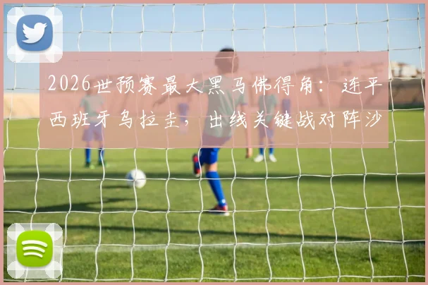 2026世预赛最大黑马佛得角：连平西班牙乌拉圭，出线关键战对阵沙特，球队实力与前景深度分析
