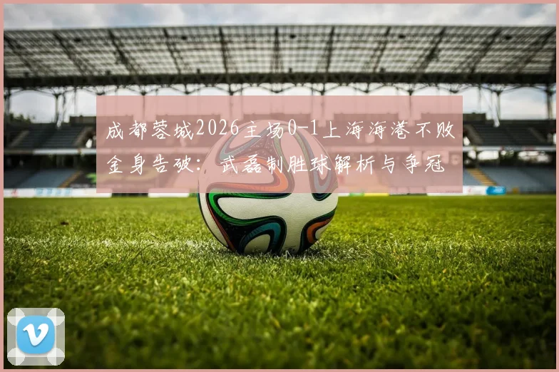 成都蓉城2026主场0-1上海海港不败金身告破：武磊制胜球解析与争冠格局变动深度分析