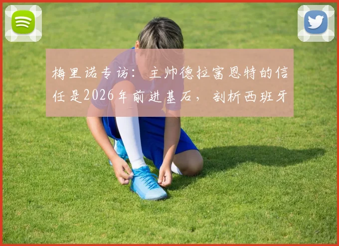 梅里诺专访：主帅德拉富恩特的信任是2026年前进基石，剖析西班牙队持续进步的动力来源