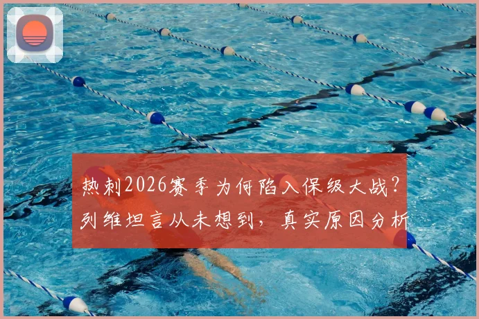 热刺2026赛季为何陷入保级大战？列维坦言从未想到，真实原因分析与未来展望