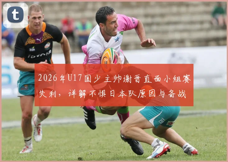 2026年U17国少主帅谢晋直面小组赛失利，详解不惧日本队原因与备战经验