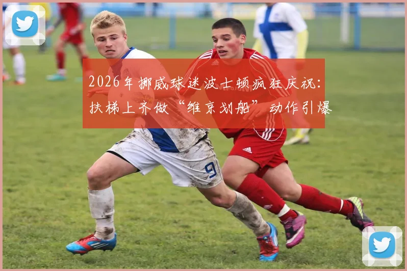 2026年挪威球迷波士顿疯狂庆祝：扶梯上齐做“维京划船”动作引爆网络，看国际球迷如何玩转客场文化