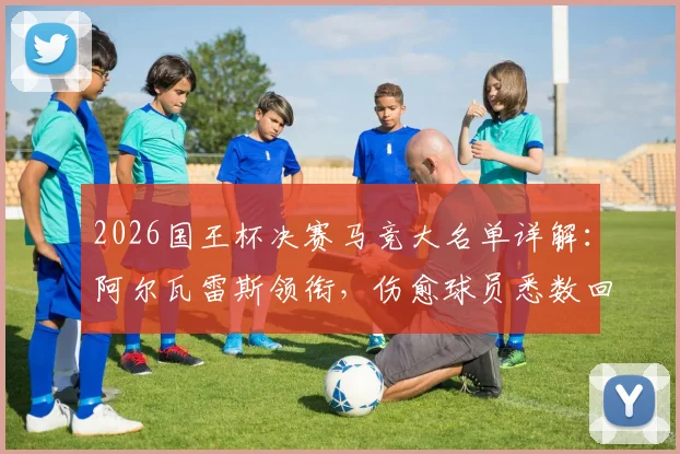 2026国王杯决赛马竞大名单详解:阿尔瓦雷斯领衔,伤愈球员悉数回归备战关键战