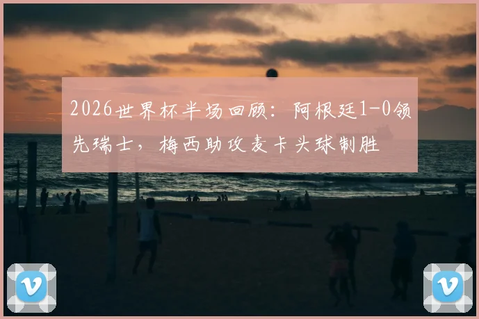 2026世界杯半场回顾：阿根廷1-0领先瑞士，梅西助攻麦卡头球制胜