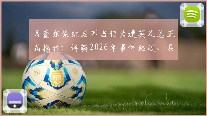 马奎尔染红后不当行为遭英足总正式指控:详解2026年事件经过、具体原因及潜在处罚结果
