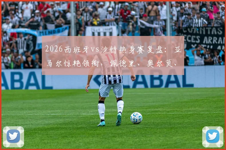 2026西班牙vs沙特热身赛复盘：亚马尔惊艳领衔，佩德里、奥尔莫、巴埃纳首发表现深度分析