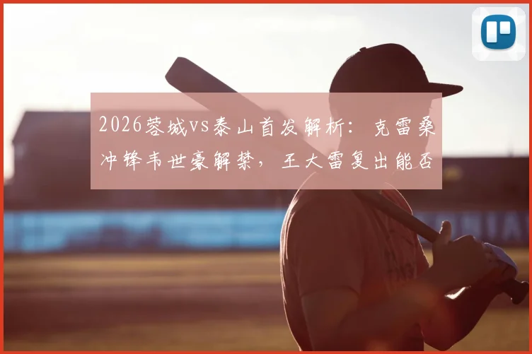 2026蓉城vs泰山首发解析:克雷桑冲锋韦世豪解禁,王大雷复出能否零封?
