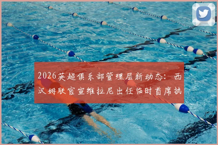 2026英超俱乐部管理层新动态：西汉姆联官宣维拉尼出任临时首席执行官，将全面负责俱乐部过渡期日常事务