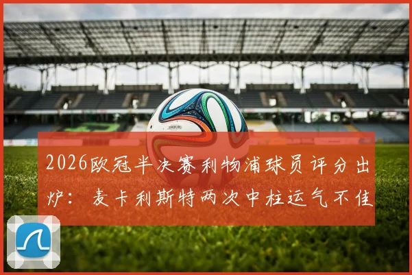 2026欧冠半决赛利物浦球员评分出炉：麦卡利斯特两次中柱运气不佳，穆尼奥斯未出场仍晋级引热议