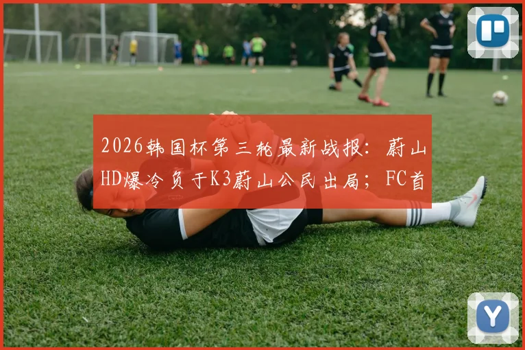 2026韩国杯第三轮最新战报：蔚山HD爆冷负于K3蔚山公民出局；FC首尔惨遭淘汰引发热议
