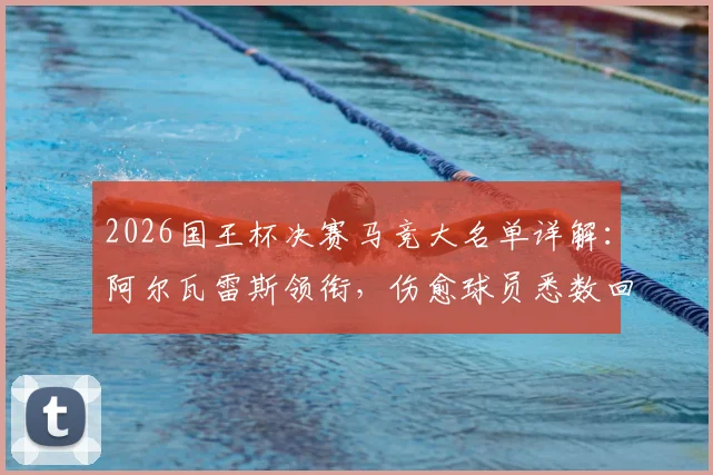 2026国王杯决赛马竞大名单详解：阿尔瓦雷斯领衔，伤愈球员悉数回归备战关键战