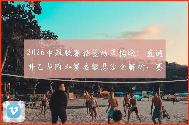 2026中冠联赛抽签结果揭晓：直通升乙与附加赛名额悬念全解析，赛制规则一文读懂
