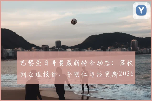 巴黎圣日耳曼最新转会动态:若收到合适报价,李刚仁与拉莫斯2026年或双双离队,大巴黎阵容面临重组