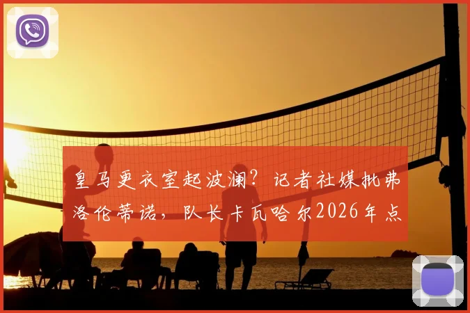 皇马更衣室起波澜?记者社媒批弗洛伦蒂诺,队长卡瓦哈尔2026年点赞引争议,背后关系与球队反应深度追踪