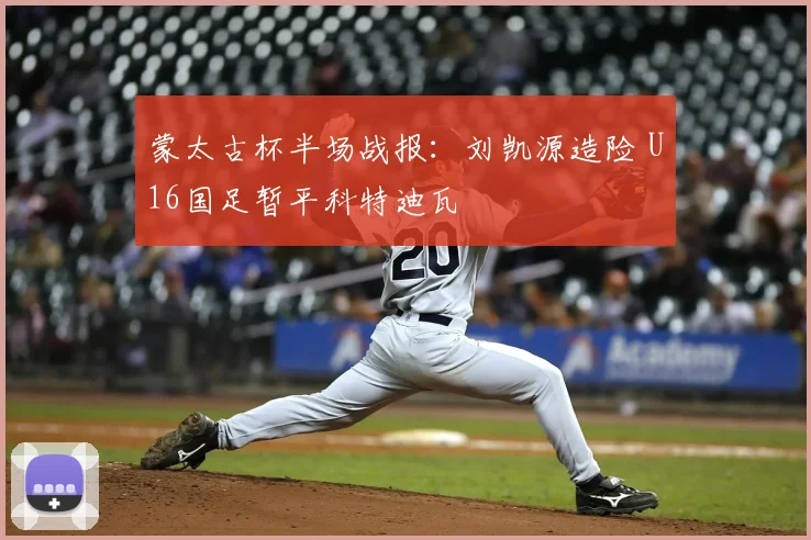 蒙太古杯半场战报：刘凯源造险 U16国足暂平科特迪瓦