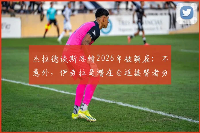 杰拉德谈斯洛特2026年被解雇：不意外，伊劳拉是潜在合适接替者分析