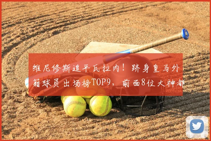 维尼修斯追平瓦拉内！跻身皇马外籍球员出场榜TOP9，前面8位大神都是谁？