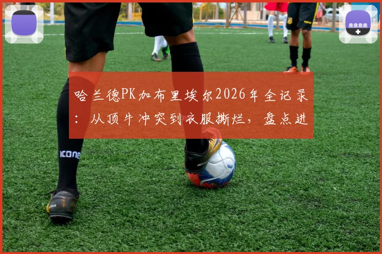 哈兰德PK加布里埃尔2026年全记录：从顶牛冲突到衣服撕烂，盘点进球前那些关键缠斗瞬间