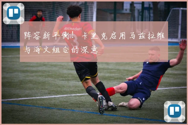 阵容新平衡！卡里克启用马兹拉维与海文组合的深意