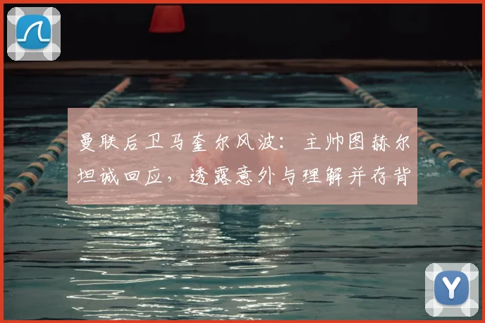 曼联后卫马奎尔风波：主帅图赫尔坦诚回应，透露意外与理解并存背后的队内实情