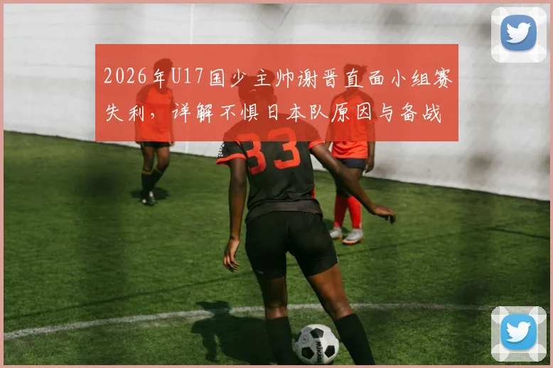 2026年U17国少主帅谢晋直面小组赛失利，详解不惧日本队原因与备战经验