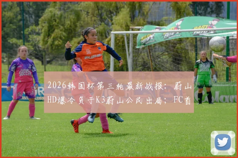 2026韩国杯第三轮最新战报：蔚山HD爆冷负于K3蔚山公民出局；FC首尔惨遭淘汰引发热议