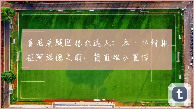鲁尼质疑图赫尔选人：本·怀特排在阿诺德之前，简直难以置信