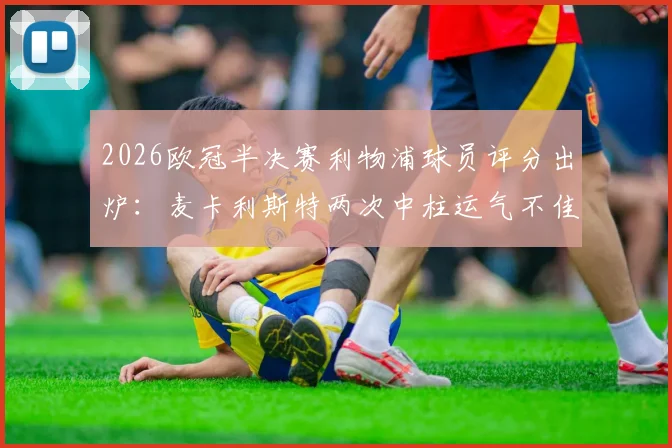 2026欧冠半决赛利物浦球员评分出炉：麦卡利斯特两次中柱运气不佳，穆尼奥斯未出场仍晋级引热议