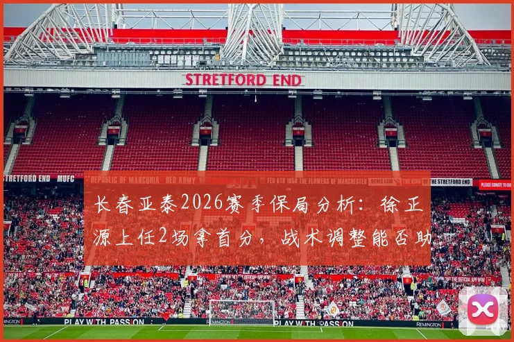 长春亚泰2026赛季保局分析：徐正源上任2场拿首分，战术调整能否助球队摆脱降级区？