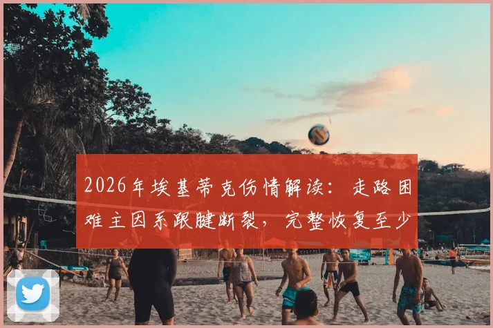 2026年埃基蒂克伤情解读:走路困难主因系跟腱断裂,完整恢复至少需要9个月时间