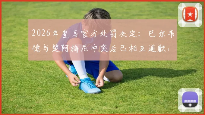 2026年皇马官方处罚决定：巴尔韦德与楚阿梅尼冲突后已相互道歉，各被罚款50万欧元