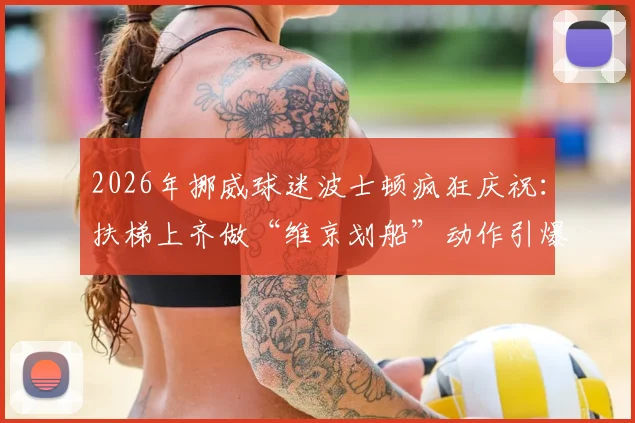 2026年挪威球迷波士顿疯狂庆祝：扶梯上齐做“维京划船”动作引爆网络，看国际球迷如何玩转客场文化