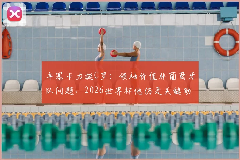 丰塞卡力挺C罗：领袖价值非葡萄牙队问题，2026世界杯他仍是关键助力，解析主帅观点与球队前景