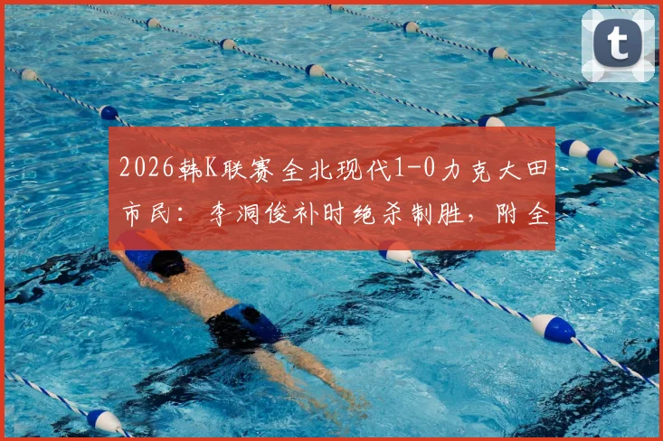2026韩K联赛全北现代1-0力克大田市民：李洞俊补时绝杀制胜，附全场关键战况回顾