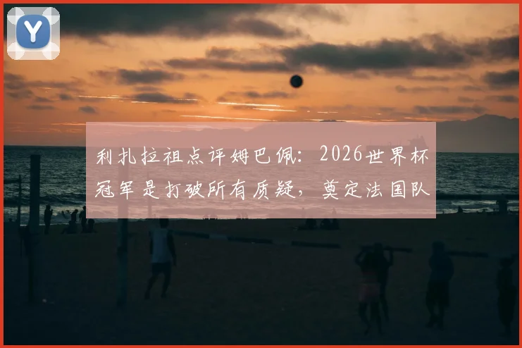 利扎拉祖点评姆巴佩:2026世界杯冠军是打破所有质疑,奠定法国队传奇地位的关键