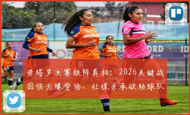 劳塔罗决赛缺阵真相：2026关键战因伤无缘登场，社媒亲承欲助球队未果，影响几何？