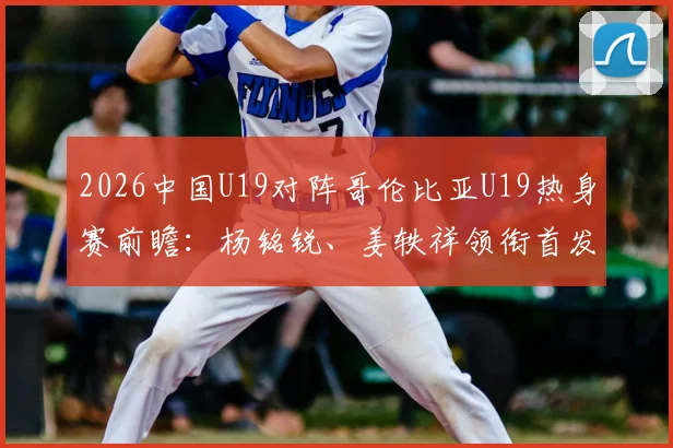 2026中国U19对阵哥伦比亚U19热身赛前瞻:杨铭锐、姜轶祥领衔首发阵容,苗润东替补待命,附完整球员名单解析