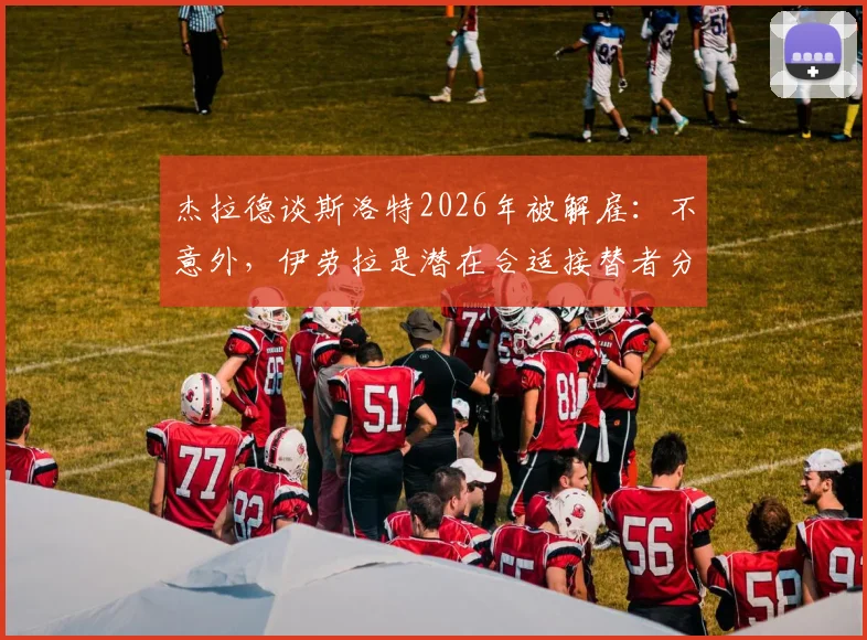 杰拉德谈斯洛特2026年被解雇：不意外，伊劳拉是潜在合适接替者分析