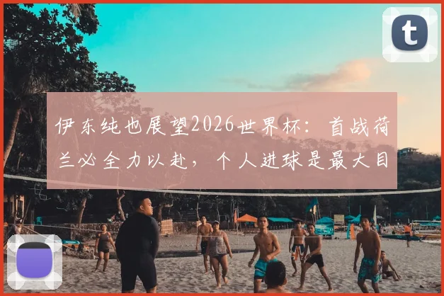 伊东纯也展望2026世界杯：首战荷兰必全力以赴，个人进球是最大目标