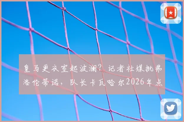 皇马更衣室起波澜？记者社媒批弗洛伦蒂诺，队长卡瓦哈尔2026年点赞引争议，背后关系与球队反应深度追踪