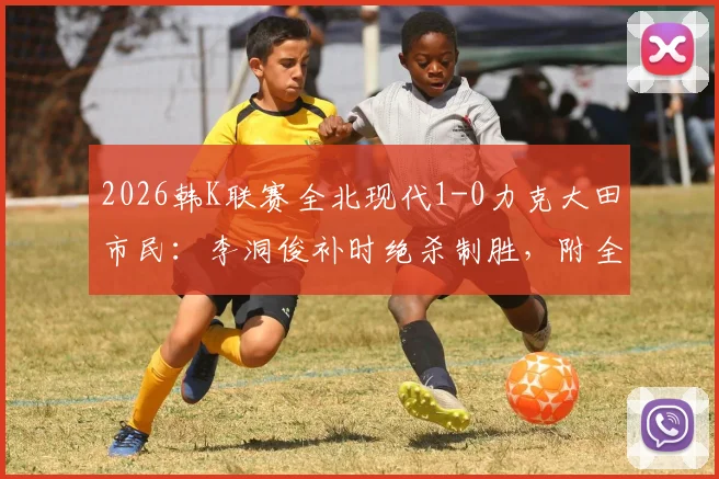 2026韩K联赛全北现代1-0力克大田市民：李洞俊补时绝杀制胜，附全场关键战况回顾