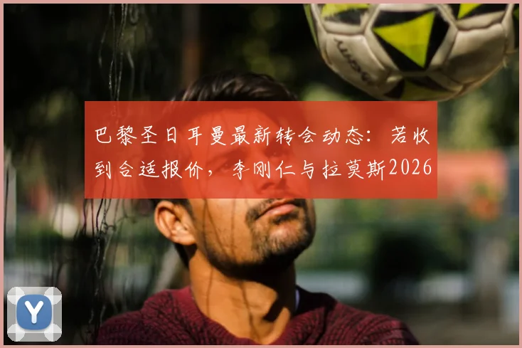 巴黎圣日耳曼最新转会动态：若收到合适报价，李刚仁与拉莫斯2026年或双双离队，大巴黎阵容面临重组