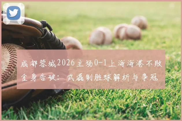 成都蓉城2026主场0-1上海海港不败金身告破：武磊制胜球解析与争冠格局变动深度分析